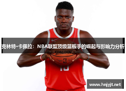 克林特·卡佩拉：NBA联盟顶级篮板手的崛起与影响力分析